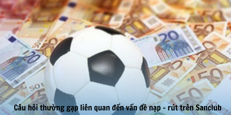 Câu hỏi thường gặp liên quan đến vấn đề nạp - rút trên Sanclub