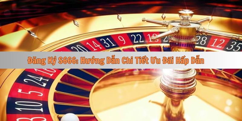 Đăng Ký S666: Hướng Dẫn Chi Tiết Ưu Đãi Hấp Dẫn